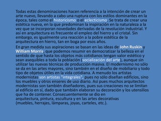 Todas estas denominaciones hacen referencia a la intención de crear un
arte nuevo, llevando a cabo una ruptura con los estilos dominantes en la
época, tales como el historicismo o el eclecticismo. Se trata de crear una
estética nueva, en la que predominan la inspiración en la naturaleza a la
vez que se incorporan novedades derivadas de la revolución industrial. Y
así en arquitectura es frecuente el empleo del hierro y el cristal. Sin
embargo, es igualmente una reacción a la pobre estética de la
arquitectura en hierro, tan en boga por esos años.
En gran medida sus aspiraciones se basan en las ideas de John Ruskin y
William Morris, que podemos resumir en democratizar la belleza en el
sentido de que hasta los objetos más cotidianos tengan valor estético y
sean asequibles a toda la población (socialización del arte), aunque sin
utilizar las nuevas técnicas de producción masiva. El modernismo no sólo
se da en las artes mayores, sino también en el diseño de mobiliario y todo
tipo de objetos útiles en la vida cotidiana. A menudo los artistas
modernistas son artistas "integrales", pues no sólo diseñan edificios, sino
los muebles y otros enseres de uso diario. Así pues muchos arquitectos
modernistas son también diseñadores, pues sus creaciones no se limitan
al edificio en sí, dado que también elaboran su decoración y los utensilios
que ha de contener. Consecuentemente se dio en
arquitectura, pintura, escultura y en las artes decorativas
(muebles, herrajes, lámparas, joyas, carteles, etc.).
 