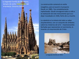 La Sagrada Familia de Barcelona,
 templo de estilo modernista del   La construcción comenzó en estilo
 arquitecto Antonio Gaudí.         neogótico, pero al asumir el proyecto
                                   Gaudí, en 1883, fue completamente
                                   replanteado. Gaudí consagrará toda su vida a
                                   la realización de este monumento que va a
                                   dejar inacabado en 1926, fecha de su muerte.

                                   La catedral es la síntesis de todo su saber
                                   arquitectónico, con un conjunto de símbolos
                                   sobre los misterios de la fe – impresionantes
                                   fachadas que representan el nacimiento, la
                                   muerte y la resurrección de Cristo.




                                         La Sagrada Familia en 1915.
 