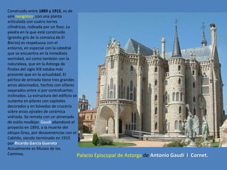 Construido entre 1889 y 1915, es de
aire neogótico, con una planta
articulada con cuatro torres
cilíndricas, rodeada por un foso. La
piedra en la que está construido
(granito gris de la comarca de El
Bierzo) es respetuosa con el
entorno, en especial con la catedral
que se encuentra en la inmediata
vecindad, así como también con la
naturaleza, que en la Astorga de
finales del siglo XIX estaba más
presente que en la actualidad. El
pórtico de entrada tiene tres grandes
arcos abocinados, hechos con sillares
separados entre sí por contrafuertes
inclinados. La estructura del edificio se
sustenta en pilares con capiteles
decorados y en bóvedas de crucería
sobre arcos ojivales de cerámica
vidriada. Se remata con un almenado
de estilo mudéjar. Gaudí abandonó el
proyecto en 1893, a la muerte del
obispo Grau, por desavenencias con el
Cabildo, siendo terminado en 1915
por Ricardo García Guereta.
Actualmente es Museo de los
Caminos.                                  Palacio Episcopal   de Astorga de Antonio Gaudí i Cornet.
 