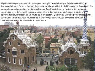 El principal proyecto de Gaudí a principios del siglo XX fue el Parque Güell (1900-1914). El
Parque Güell se sitúa en la llamada Montaña Pelada, en el barrio del Carmelo de Barcelona. Era
un paraje abrupto, con fuertes desniveles que Gaudí sorteó con un sistema de viaductos
integrados en el terreno. El acceso al parque tiene dos edificios, destinados a portería y
administración, rodeados de un muro de mampostería y cerámica vidriada policromada. Estos
pabellones de entrada son muestra de la plenitud gaudiniana, con cubiertas de bóvedas
catalanas en forma de paraboloide hiperbólico.
 