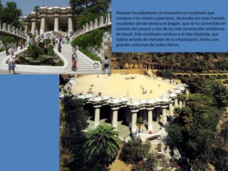 Pasados los pabellones se encuentra un escalinata que
conduce a los niveles superiores, decorada con unas fuentes
esculpidas donde destaca el dragón, que se ha convertido en
símbolo del parque y uno de los más reconocidos emblemas
de Gaudí. Esta escalinata conduce a la Sala Hipóstila, que
habría servido de mercado de la urbanización, hecha con
grandes columnas de orden dórico.
 