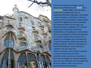 Uno de los mayores encargos y de las
obras más emblemáticas de Gaudí fue la
Casa Batlló (1904-1906). Para esta obra
contó con la colaboración de sus
ayudantes Domènec Sugrañes, Joan Rubió
y Josep Canaleta. La fachada se hizo con
piedra arenisca de Montjuïc, tallada según
superficies regladas en forma alabeada;
las columnas tienen forma ósea, con
representaciones vegetales. En la azotea
destacan las chimeneas de formas
helicoidales y rematadas por sombreretes
cónicos, revestidas de vidrio transparente
en su parte central y de cerámica en la
superior, y rematadas por unas bolas de
cristal transparente rellenas de arena de
distintos colores. Culmina la fachada una
bóveda formada por arcos catenarios
cubiertos con dos capas de
ladrillo, recubierta con cerámica vidriada
en forma de escamas (en tonos
amarillo, verde y azul), que recuerda el
lomo de un dragón; en la parte izquierda
hay una torre cilíndrica con los anagramas
de Jesús, María y José, y con la cruz
gaudiniana de cuatro brazos.
 