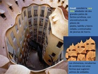 Gaudí concibió la casa
Milà alrededor de dos
grandes patios de
forma curvilínea, con
una estructura de
pilares de
piedra, ladrillo y hierro
colado, y entramados
de jácenas de hierro.




Las chimeneas, recubiertas
de cerámica con unas
formas que sugieren
yelmos de soldados.
 