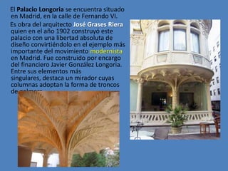 El Palacio Longoria se encuentra situado
en Madrid, en la calle de Fernando VI.
Es obra del arquitecto José Grases Riera
quien en el año 1902 construyó este
palacio con una libertad absoluta de
diseño convirtiéndolo en el ejemplo más
importante del movimiento modernista
en Madrid. Fue construido por encargo
del financiero Javier González Longoria.
Entre sus elementos más
singulares, destaca un mirador cuyas
columnas adoptan la forma de troncos
de palmera.
 