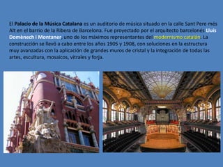 El Palacio de la Música Catalana es un auditorio de música situado en la calle Sant Pere més
Alt en el barrio de la Ribera de Barcelona. Fue proyectado por el arquitecto barcelonés Lluís
Domènech i Montaner, uno de los máximos representantes del modernismo catalán. La
construcción se llevó a cabo entre los años 1905 y 1908, con soluciones en la estructura
muy avanzadas con la aplicación de grandes muros de cristal y la integración de todas las
artes, escultura, mosaicos, vitrales y forja.
 