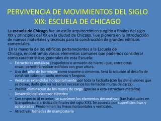 PERVIVENCIA DE MOVIMIENTOS DEL SIGLO
       XIX: ESCUELA DE CHICAGO
La escuela de Chicago fue un estilo arquitectónico surgido a finales del siglo
XIX y principios del XX en la ciudad de Chicago. Fue pionero en la introducción
de nuevos materiales y técnicas para la construcción de grandes edificios
comerciales.
 En la mayoría de los edificios pertenecientes a la Escuela de
Chicago, encontramos varios elementos comunes que podemos considerar
como características generales de esta Escuela:
 – Estructuras metálicas (esqueletos o armazón de hierro) que, entre otras
   cosas, permitirá realizar edificios con gran altura.
 – Uso del pilar de hormigón como soporte o cimiento. Será la solución al desafío de
   construir sobre un suelo arenoso y fangoso.
 – Ventanas extendidas horizontalmente por toda la fachada (con las dimensiones que
   se desee, dado que ya no serán necesarios los llamados muros de carga):
 – Posible eliminación de los muros de carga (gracias a esta estructura metálica)
 – Desarrollo del ascensor eléctrico.
 – Con respecto al exterior, se suprimen los elementos decorativos (tan habituales en
   la arquitectura artística de finales del siglo XIX). Se apuesta por superficies lisas y
   acristaladas. Predominan las líneas horizontales y verticales.
 – Atractivas fachadas de mampostería.
 