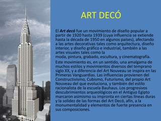 ART DECÓ
El Art decó fue un movimiento de diseño popular a
partir de 1920 hasta 1939 (cuya influencia se extiende
hasta la década de 1950 en algunos países), afectando
a las artes decorativas tales como arquitectura, diseño
interior, y diseño gráfico e industrial, también a las
artes visuales tales como la
moda, pintura, grabado, escultura, y cinematografía.
Este movimiento es, en un sentido, una amalgama de
muchos estilos y movimientos diversos del temprano
siglo XX, y a diferencia del Art Nouveau se inspira en las
Primeras Vanguardias. Las influencias provienen del
Constructivismo, Cubismo, Futurismo, del propio Art
Nouveau del que evoluciona, y también del estilo
racionalista de la escuela Bauhaus. Los progresivos
descubrimientos arqueológicos en el Antiguo Egipto
marcaron asimismo su impronta en ciertas líneas duras
y la solidez de las formas del Art Decó, afín, a la
monumentalidad y elementos de fuerte presencia en
sus composiciones.
 