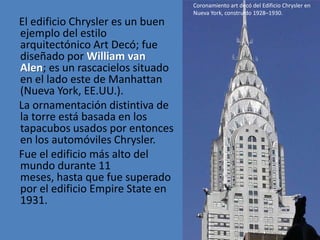 Coronamiento art decó del Edificio Chrysler en
                                  Nueva York, construido 1928–1930.
El edificio Chrysler es un buen
ejemplo del estilo
arquitectónico Art Decó; fue
diseñado por William van
Alen; es un rascacielos situado
en el lado este de Manhattan
(Nueva York, EE.UU.).
La ornamentación distintiva de
la torre está basada en los
tapacubos usados por entonces
en los automóviles Chrysler.
Fue el edificio más alto del
mundo durante 11
meses, hasta que fue superado
por el edificio Empire State en
1931.
 