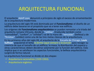 ARQUITECTURA FUNCIONAL
El arquitecto Adolf Loos denunció a principios de siglo el exceso de ornamentación
de la arquitectura modernista.
La arquitectura del siglo XX está dominada por el Funcionalismo: el diseño de un
edificio debe basarse en el propósito que va a tener ese edificio.
Los orígenes del funcionalismo arquitectónico se pueden remontar a la tríada del
arquitecto romano Vitruvio, donde la “utilitas” (traducida también como
“comodidad”, “confort”, o “utilidad”) va de la mano de “venustas” (belleza) y de
“firmitas” (solidez) como una de las tres metas clásicas de la arquitectura.
En los primeros años del siglo XX, el arquitecto de la Escuela de Chicago, Louis
Sullivan, popularizó el lema la forma sigue siempre a la función para recoger su
creencia de que el tamaño de un edificio, la masa, la distribución del espacio y
otras características deben decidirse solamente por la función del edificio. Esto
implica que si se satisfacen los aspectos funcionales, la belleza arquitectónica
surgirá de forma natural.
La arquitectura funcional se divide en dos etapas:
 • Arquitectura racionalista (1920-1933).
 • Arquitectura orgánica.
 