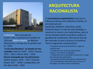 ARQUITECTURA
                                               RACIONALISTA
                                           El racionalismo arquitectónico nace con la
                                           influencia decisiva de la Bauhaus (1919) y el
                                           arte abstracto de
                                           Kandinsky, Malévich, Mondrian y Klee.
                                           Pretende liberar al arte de toda ideología, a
                                           través de la ciencia y las matemáticas, pero al
La Bauhaus fue la escuela de               mismo tiempo hacerlo accesible a todos en
diseño, arte y arquitectura fundada en     igualdad de condiciones, libre de las fuerzas
1919 por Walter Gropius en Weimar          del mercado, lo que le acerca al socialismo.
(Alemania) y cerrada por el partido nazi   Tiene la siguientes características:
en 1933.                                         • Esqueleto estructural del edificio en lugar de
"La Escuela Bauhaus" se asentó en tres          simetría axial
                                                • Predilección por las formas geométricas
ciudades: Weimar 1919 – 1925 / Dessau           simples, con criterios ortogonales
1925 – 1932 / Berlín 1932 – 1933.               • Empleo del color y del detalle constructivo en lugar
Estuvo manejada por tres Directores:            de la decoración sobrepuesta
Walter Gropius 1919 – 1927 / Hannes             • Concepción dinámica del espacio arquitectónico
                                                • El uso limitado de materiales como el acero, el
Meyer 1927 – 1930 / Ludwig Mies van             hormigón o el vidrio (nuevos materiales).
der Rohe 1930 – 1933
 