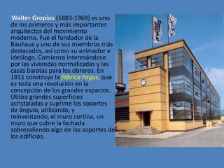 Walter Gropius (1883-1969) es uno
de los primeros y más importantes
arquitectos del movimiento
moderno. Fue el fundador de la
Bauhaus y uno de sus miembros más
destacados, así como su animador e
ideólogo. Comienza interesándose
por las viviendas normalizadas y las
casas baratas para los obreros. En
1911 construye la fábrica Fagus, que
es toda una revolución en la
concepción de los grandes espacios.
Utiliza grandes superficies
acristaladas y suprime los soportes
de ángulo, utilizando, y
reinventando, el muro cortina, un
muro que cubre la fachada
sobresaliendo algo de los soportes de
los edificios.
 