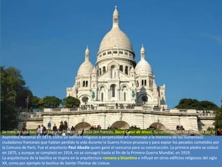 Se trata de una basílica al Sagrado Corazón de Jesús (en francés, Sacré Cœur de Jésus). Su construcción fue decidida por la
Asamblea Nacional en 1873, como un edificio religioso a perpetuidad en homenaje a la memoria de los numerosos
ciudadanos franceses que habían perdido la vida durante la Guerra franco-prusiana y para expiar los pecados cometidos por
la Comuna de París. Fue el arquitecto Paul Abadie quien ganó el concurso para su construcción. La primera piedra se colocó
en 1875, y aunque se completó en 1914, no se consagró hasta el fin de la Primera Guerra Mundial, en 1919.
La arquitectura de la basílica se inspira en la arquitectura romana y bizantina e influyó en otros edificios religiosos del siglo
XX, como por ejemplo la basílica de Sainte-Thérèse de Lisieux.
 