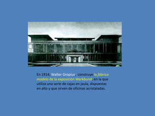 En 1914, Walter Gropius, construye la fábrica
modelo de la exposición Werkbund, en la que
utiliza una serie de cajas en jaula, dispuestas
en alto y que sirven de oficinas acristaladas.
 