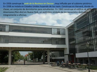 En 1926 construye la sede de la Bauhaus en Dessau, muy influido por el cubismo pictórico.
En 1938 se instala en Estados Unidos huyendo de los nazis. Construye en Harvard, donde da
clases, un conjunto de dormitorios para estudiantes. En 1963 construye el edificio de la Pan
Americana (Pan-Am) en Nueva York, un auténtico símbolo de los rascacielos dedicados
íntegramente a oficinas.
 