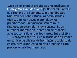 Otro de los grandes arquitectos racionalistas es
Ludwig Mies van der Rohe (1886-1969). En 1930
es director de la Bauhaus, su último director.
Mies van der Rohe estudia las posibilidades
técnicas de los nuevos materiales y los
prefabricados. Su funcionalismo es muy
riguroso, pero también muy elegante. Es un
auténtico maestro en la creación de espacios
abiertos con sólo uno o dos muros. Entre 1919 y
1923 proyecta construir un rascacielos de cristal y
un edificio de oficinas de hormigón recubierto de
cristal, pero la industria no está preparada para
proporcionarle los materiales.
 