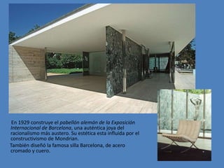 En 1929 construye el pabellón alemán de la Exposición
Internacional de Barcelona, una auténtica joya del
racionalismo más austero. Su estética esta influida por el
constructivismo de Mondrian.
También diseñó la famosa silla Barcelona, de acero
cromado y cuero.
 