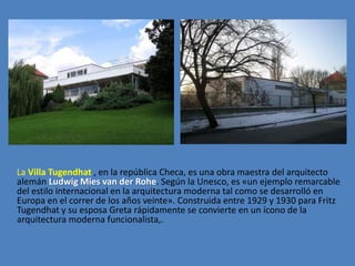 La Villa Tugendhat , en la república Checa, es una obra maestra del arquitecto
alemán Ludwig Mies van der Rohe. Según la Unesco, es «un ejemplo remarcable
del estilo internacional en la arquitectura moderna tal como se desarrolló en
Europa en el correr de los años veinte». Construida entre 1929 y 1930 para Fritz
Tugendhat y su esposa Greta rápidamente se convierte en un ícono de la
arquitectura moderna funcionalista,.
 