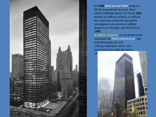 En 1938 Mies van der Rohe emigra a
EE UU huyendo de los nazis. Aquí
realiza múltiples obras. Por fin en 1951
levanta su edificio soñado, un edificio
de cristal que consta de una planta
rectangular y un prisma, el edificio
Seagram en Chicago, que termina en
1958.
El edificio Seagram se convertiría en el
arquetipo del Estilo Internacional, que
será denostado por sus
críticos, tildándolo como "una
arquitectura de cajas de acero y
vidrio".
 