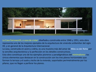 La Casa Farnsworth, o casa de cristal, diseñada y construida entre 1946 y 1951, esta obra
representa uno de los mejores ejemplos de la arquitectura de vivienda unifamiliar del siglo
XX, y en general de la Arquitectura Internacional.
La casa, construida en acero y vidrio, es una muestra más del amor de Mies va der Rohe por
la sencillez arquitectónica y la perfección en los detalles constructivos.
Esta obra constituye uno de los ejemplos pioneros y paradigmáticos del minimalismo: los
únicos elementos que destacan en la construcción son los tres planos horizontales que
forman la terraza y el suelo y techo de la vivienda, soportados perimetralmente por los
pilares, que no llegan a perforar los planos.
 