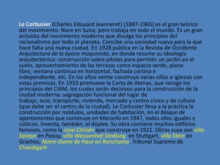 Le Corbusier (Charles Edouard Jeanneret) (1887-1965) es el gran teórico
del movimiento. Nace en Suiza, pero trabaja en todo el mundo. Es un gran
activista del movimiento moderno que divulga los principios del
racionalismo por todo el planeta. Concibe una sociedad nueva para la que
hace falta una nueva ciudad. En 1928 publica en la Revista de Occidente
Arquitectura de la época maquinista, en donde resume su ideología
arquitectónica: construcción sobre pilotes para permitir un jardín en el
suelo, aprovechamiento de las terrazas como espacio verde, plano
libre, ventana continua en horizontal, fachada cortina e
independiente, etc. En los años veinte construye varias villas e iglesias con
estas premisas. En 1933 promueve la Carta de Atenas, que recoge los
principios del CIAM, los cuales serán decisivos para la construcción de la
ciudad moderna: segregación funcional del lugar de
trabajo, ocio, transporte, vivienda, mercado y centro cívico y de cultura
(que debe ser el centro de la ciudad). Le Corbusier lleva a la práctica la
construcción por módulos, unidades de habitación, en el bloque de
apartamentos que construye en Marsella en 1947, todos ellos iguales y
cúbicos. Inventa, también, el dúplex. Su obra contiene muchos edificios
famosos, como la casa Citroën que construye en 1921. Obras suya son villa
Savoye en Poissy, villa Weissenhof-Siedlung en Stuttgart, villa Stein en
Graches, Notre-Dame de Haut en Ronchamp, Tribunal Supremo de
Chandigarh.
 