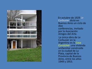 En octubre de 1929 Le
Corbusier dictó en
Buenos Aires un ciclo de
diez
conferencias, invitado
por la Asociación
Amigos del Arte.
La única obra de Le
Corbusier en la
Argentina es la Casa
Curutchet, una vivienda
unifamiliar construida
en la ciudad de La
Plata, capital de la
Provincia de Buenos
Aires, entre los años
1949 y 1953.
 