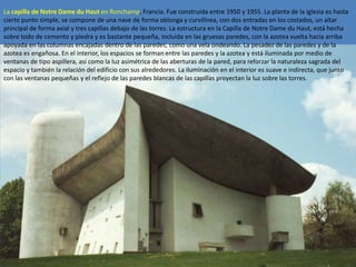 La capilla de Notre Dame du Haut en Ronchamp, Francia. Fue construida entre 1950 y 1955. La planta de la iglesia es hasta
cierto punto simple, se compone de una nave de forma oblonga y curvilínea, con dos entradas en los costados, un altar
principal de forma axial y tres capillas debajo de las torres. La estructura en la Capilla de Notre Dame du Haut, está hecha
sobre todo de cemento y piedra y es bastante pequeña, incluida en las gruesas paredes, con la azotea vuelta hacia arriba
apoyada en las columnas encajadas dentro de las paredes, como una vela ondeando. La pesadez de las paredes y de la
azotea es engañosa. En el interior, los espacios se forman entre las paredes y la azotea y está iluminada por medio de
ventanas de tipo aspillera, así como la luz asimétrica de las aberturas de la pared, para reforzar la naturaleza sagrada del
espacio y también la relación del edificio con sus alrededores. La iluminación en el interior es suave e indirecta, que junto
con las ventanas pequeñas y el reflejo de las paredes blancas de las capillas proyectan la luz sobre las torres.
 