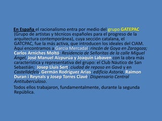 En España el racionalismo entra por medio del grupo GATEPAC
(Grupo de artistas y técnicos españoles para el progreso de la
arquitectura contemporánea), cuya sección catalana, el
GATCPAC, fue la más activa, que introducen los ideales del CIAM.
Aquí encontramos a García Mercadal: rincón de Goya en Zaragoza;
Carlos Arniches Moltó: Residencia de Señoritas de la calle Miguel
Ángel, José Manuel Aizpurúa y Joaquín Labaven con la obra más
característica y representativa del grupo: el Club Náutico de San
Sebastián; Josep Lluis Sert: ciudad de reposo en Gavá y en
Castelldefels, Germán Rodríguez Arias: edificio Astoria, Raimon
Duran i Reynals y Josep Torres Clavé: Dispensario Central
Antituberculoso.
Todos ellos trabajaron, fundamentalmente, durante la segunda
República.
 
