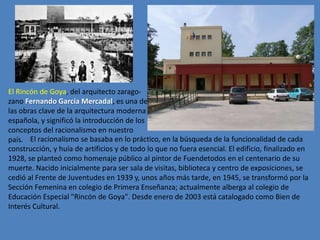 El Rincón de Goya, del arquitecto zarago-
zano Fernando García Mercadal, es una de
las obras clave de la arquitectura moderna
española, y significó la introducción de los
conceptos del racionalismo en nuestro
país. El racionalismo se basaba en lo práctico, en la búsqueda de la funcionalidad de cada
construcción, y huía de artificios y de todo lo que no fuera esencial. El edificio, finalizado en
1928, se planteó como homenaje público al pintor de Fuendetodos en el centenario de su
muerte. Nacido inicialmente para ser sala de visitas, biblioteca y centro de exposiciones, se
cedió al Frente de Juventudes en 1939 y, unos años más tarde, en 1945, se transformó por la
Sección Femenina en colegio de Primera Enseñanza; actualmente alberga al colegio de
Educación Especial "Rincón de Goya". Desde enero de 2003 está catalogado como Bien de
Interés Cultural.
 