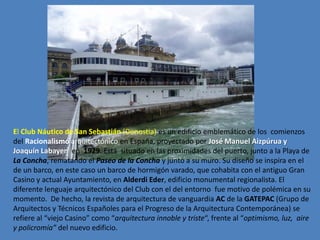 El Club Náutico de San Sebastián (Donostia) es un edificio emblemático de los comienzos
del Racionalismo arquitectónico en España, proyectado por José Manuel Aizpúrua y
Joaquín Labayen en 1929. Está situado en las proximidades del puerto, junto a la Playa de
La Concha, rematando el Paseo de la Concha y junto a su muro. Su diseño se inspira en el
de un barco, en este caso un barco de hormigón varado, que cohabita con el antiguo Gran
Casino y actual Ayuntamiento, en Alderdi Eder, edificio monumental regionalista. El
diferente lenguaje arquitectónico del Club con el del entorno fue motivo de polémica en su
momento. De hecho, la revista de arquitectura de vanguardia AC de la GATEPAC (Grupo de
Arquitectos y Técnicos Españoles para el Progreso de la Arquitectura Contemporánea) se
refiere al “viejo Casino” como “arquitectura innoble y triste“, frente al “optimismo, luz, aire
y policromía” del nuevo edificio.
 