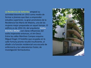 La Residencia de Señoritas empezó su
actividad docente en 1915 como medio de
formar a jóvenes que iban a emprender
estudios superiores. La gran promotora de la
Residencia fue María de Maeztu, una de las
mujeres mejor preparadas en aquel tiempo. El
edificio es de 1932-33, del arquitecto Carlos
Arniches Moltó, con claras influencias del
estilo imperante entonces, el Art-Decó.
Entre las calles Martínez Campos esquina
Miguel Ángel. El hotelito que ocupaba en la
calle Fortuny pronto resultó insuficiente, al
añadir a la función residencial una escuela de
enfermería y los Laboratorios Foster, de
investigación farmacéutica.
 