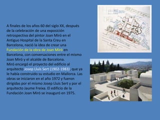 A finales de los años 60 del siglo XX, después
de la celebración de una exposición
retrospectiva del pintor Joan Miró en el
Antiguo Hospital de la Santa Creu en
Barcelona, nació la idea de crear una
Fundación de la obra de Joan Miró en
Barcelona, con conversaciones entre el mismo
Joan Miró y el alcalde de Barcelona.
Miró encargó el proyecto del edificio al
arquitecto Josep Lluís Sert (1902-1983), que ya
le había construido su estudio en Mallorca. Las
obras se iniciaron en el año 1972 y fueron
dirigidas por el mismo Josep Lluís Sert y por el
arquitecto Jaume Freixa. El edificio de la
Fundación Joan Miró se inauguró en 1975.
 