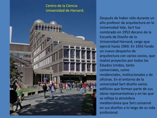Centro de la Ciencia
Universidad de Harvard.
                          Después de haber sido durante un
                          año profesor de arquitectura en la
                          Universidad Yale, Sert fue
                          nombrado en 1953 decano de la
                          Escuela de Diseño de la
                          Universidad Harvard, cargo que
                          ejerció hasta 1969. En 1955 fundo
                          un nuevo despacho de
                          arquitectura con varios socios, que
                          realizó proyectos por todos los
                          Estados Unidos, tanto
                          comerciales, como
                          residenciales, institucionales y de
                          oficinas. En el entorno de la
                          universidad Sert diseño varios
                          edificios que forman parte de sus
                          obras representativas y en las que
                          se refleja la atmósfera
                          mediterránea que Sert conservó
                          en sus diseños a lo largo de su vida
                          profesional.
 