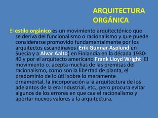 ARQUITECTURA
                                    ORGÁNICA
El estilo orgánico es un movimiento arquitectónico que
   se deriva del funcionalismo o racionalismo y que puede
   considerarse promovido fundamentalmente por los
   arquitectos escandinavos (Erik Gunnar Asplund en
   Suecia y a Alvar Aalto) en Finlandia en la década 1930-
   40 y por el arquitecto americano Frank Lloyd Wright. El
   movimiento o. acepta muchas de las premisas del
   racionalismo, como son la libertad de planta, el
   predominio de lo útil sobre lo meramente
   ornamental, la incorporación a la arquitectura de los
   adelantos de la era industrial, etc., pero procura evitar
   algunos de los errores en que cae el racionalismo y
   aportar nuevos valores a la arquitectura.
 