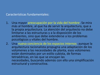 Características fundamentales:

1. Una mayor preocupación por la vida del hombre. Se mira
   más al hombre, al que ha de servir la arquitectura, que a
   la propia arquitectura. La atención del arquitecto no debe
   limitarse a las estructuras y a la disposición de los
   ambientes, sino que debe extenderse a los problemas
   psicológicos y vitales del hombre.
2. Una nueva conciencia de los espacios internos: aunque la
   arquitectura racionalista propugna una adaptación de los
   volúmenes a las necesidades de planta, esos volúmenes
   están dominados por un estilo cubista, de formas
   tetraédricas, en las que se encajan las
   necesidades, buscando además con ello una simplificación
   estructural y constructiva.
 