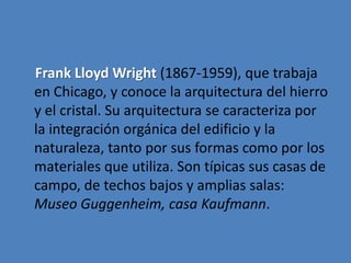 Frank Lloyd Wright (1867-1959), que trabaja
en Chicago, y conoce la arquitectura del hierro
y el cristal. Su arquitectura se caracteriza por
la integración orgánica del edificio y la
naturaleza, tanto por sus formas como por los
materiales que utiliza. Son típicas sus casas de
campo, de techos bajos y amplias salas:
Museo Guggenheim, casa Kaufmann.
 