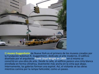 El museo Guggenheim de Nueva York es el primero de los museos creados por
la Fundación Solomon R. Guggenheim, dedicada al arte moderno. El edificio
diseñado por el arquitecto Frank Lloyd Wright en 1959 en sí mismo se
convirtió en una obra de arte. Desde la calle, el edificio parece una cinta blanca
enrollada en forma cilíndrica, levemente más ancha en la cima que abajo.
Internamente, las galerías forman una espiral. Así, el visitante ve las obras
mientras camina por la rampa helicoidal, como un paseo.
 