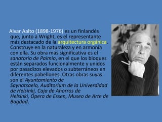 Alvar Aalto (1898-1976) es un finlandés
que, junto a Wright, es el representante
más destacado de la arquitectura orgánica.
Construye en la naturaleza y en armonía
con ella. Su obra más significativa es el
sanatorio de Paimio, en el que los bloques
están separados funcionalmente y unidos
por pasadizos elevados o subterráneos en
diferentes pabellones. Otras obras suyas
son el Ayuntamiento de
Saynatsaelo, Auditorium de la Univerdidad
de Helsinki, Caja de Ahorros de
Helsinki, Ópera de Essen, Museo de Arte de
Bagdad.
 