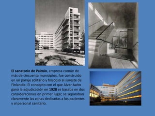 El sanatorio de Paimio, empresa común de
más de cincuenta municipios, fue construido
en un paraje solitario y boscoso al sureste de
Finlandia. El concepto con el que Alvar Aalto
ganó la adjudicación en 1928 se basaba en dos
consideraciones en primer lugar, se separaban
claramente las zonas dedicadas a los pacientes
y al personal sanitario.
 