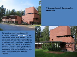 El Ayuntamiento de Saynatsaelo o
                                            Säynätsalo




De las obras más importantes del
arquitecto finlandés Alvar Aalto y fue
construido entre 1950 y 1952. Una de
sus características más importantes es
el patio central, el cual está elevado la
altura de un piso respecto al terreno
exterior. La sala de consejos también
destaca en este complejo al tener una
estructura novedosa en aquellos
tiempos.
 
