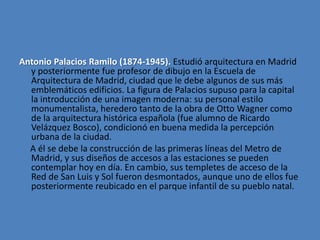 Antonio Palacios Ramilo (1874-1945). Estudió arquitectura en Madrid
  y posteriormente fue profesor de dibujo en la Escuela de
  Arquitectura de Madrid, ciudad que le debe algunos de sus más
  emblemáticos edificios. La figura de Palacios supuso para la capital
  la introducción de una imagen moderna: su personal estilo
  monumentalista, heredero tanto de la obra de Otto Wagner como
  de la arquitectura histórica española (fue alumno de Ricardo
  Velázquez Bosco), condicionó en buena medida la percepción
  urbana de la ciudad.
  A él se debe la construcción de las primeras líneas del Metro de
  Madrid, y sus diseños de accesos a las estaciones se pueden
  contemplar hoy en día. En cambio, sus templetes de acceso de la
  Red de San Luis y Sol fueron desmontados, aunque uno de ellos fue
  posteriormente reubicado en el parque infantil de su pueblo natal.
 