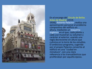 En el encargo del Círculo de Bellas
Artes de Madrid (1919-
1926), Antonio Palacios, realiza una
aproximación personal al problema
compositivo del edificio en
altura, mediante un esquema
orgánico en el que, cada planta y
cada uso muestran su volumen y
carácter al exterior, usando una
regla decreciente en altura que
culmina en la torre de los estudios.
El ambicioso programa, sugerido
por el propio Palacios convertía al
edificio en una "ciudad en
miniatura", con una clara
referencia a los transatlánticos que
proliferaban por aquella época.
 