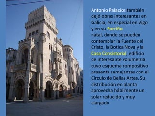 Antonio Palacios también
dejó obras interesantes en
Galicia, en especial en Vigo
y en su Porriño
natal, donde se pueden
contemplar la Fuente del
Cristo, la Botica Nova y la
Casa Consistorial, edificio
de interesante volumetría
cuyo esquema compositivo
presenta semejanzas con el
Círculo de Bellas Artes. Su
distribución en planta
aprovecha hábilmente un
solar reducido y muy
alargado
 