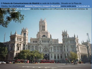 El Palacio de Comunicaciones de Madrid es sede de la Alcaldía. Situado en la Plaza de
Cibeles, fue diseñado por Antonio Palacios y Joaquín Otamendi como sede para la Sociedad de
Correos y Telégrafos de España. De estilo neogótico con influencias de la Secesión vienesa. Se
inauguró en 1909.
 