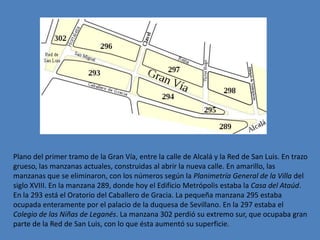 Plano del primer tramo de la Gran Vía, entre la calle de Alcalá y la Red de San Luis. En trazo
grueso, las manzanas actuales, construidas al abrir la nueva calle. En amarillo, las
manzanas que se eliminaron, con los números según la Planimetría General de la Villa del
siglo XVIII. En la manzana 289, donde hoy el Edificio Metrópolis estaba la Casa del Ataúd.
En la 293 está el Oratorio del Caballero de Gracia. La pequeña manzana 295 estaba
ocupada enteramente por el palacio de la duquesa de Sevillano. En la 297 estaba el
Colegio de las Niñas de Leganés. La manzana 302 perdió su extremo sur, que ocupaba gran
parte de la Red de San Luis, con lo que ésta aumentó su superficie.
 