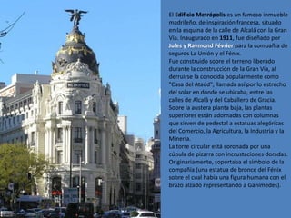 El Edificio Metrópolis es un famoso inmueble
madrileño, de inspiración francesa, situado
en la esquina de la calle de Alcalá con la Gran
Vía. Inaugurado en 1911, fue diseñado por
Jules y Raymond Février para la compañía de
seguros La Unión y el Fénix.
Fue construido sobre el terreno liberado
durante la construcción de la Gran Vía, al
derruirse la conocida popularmente como
"Casa del Ataúd", llamada así por lo estrecho
del solar en donde se ubicaba, entre las
calles de Alcalá y del Caballero de Gracia.
Sobre la austera planta baja, las plantas
superiores están adornadas con columnas
que sirven de pedestal a estatuas alegóricas
del Comercio, la Agricultura, la Industria y la
Minería.
La torre circular está coronada por una
cúpula de pizarra con incrustaciones doradas.
Originariamente, soportaba el símbolo de la
compañía (una estatua de bronce del Fénix
sobre el cual había una figura humana con el
brazo alzado representando a Ganímedes).
 