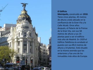El Edificio
Metrópolis, construido en 1910.
Tiene cinco plantas, 45 metros
de altura y está ubicado en la
confluencia de la Gran Vía y la
Calle Alcalá. Once años
después, el Palacio de la Prensa
de la Gran Vía, con sus 58
metros de altura y sus 14
plantas pasó a ser el edificio
más alto de Madrid. En 1929 el
Edificio Telefónica le arrebató el
puesto con sus 89,3 metros de
altura y 14 plantas. Está situado
en la misma avenida que los
anteriores y fue uno de los
inmuebles más altos de Europa.
 