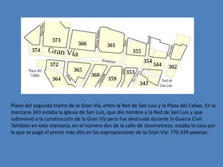 Plano del segundo tramo de la Gran Vía, entre la Red de San Luis y la Plaza del Callao. En la
manzana 343 estaba la iglesia de San Luis, que dio nombre a la Red de San Luis y que
sobrevivió a la construcción de la Gran Vía pero fue destruida durante la Guerra Civil.
También en esta manzana, en el número dos de la calle de Jacometrezo, estaba la casa por
la que se pagó el precio más alto en las expropiaciones de la Gran Vía: 770.439 pesetas.
 