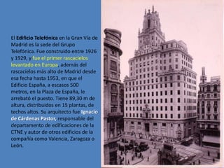 El Edificio Telefónica en la Gran Vía de
Madrid es la sede del Grupo
Telefónica. Fue construido entre 1926
y 1929, y fue el primer rascacielos
levantado en Europa, además del
rascacielos más alto de Madrid desde
esa fecha hasta 1953, en que el
Edificio España, a escasos 500
metros, en la Plaza de España, le
arrebató el puesto. Tiene 89,30 m de
altura, distribuidos en 15 plantas, de
techos altos. Su arquitecto fue Ignacio
de Cárdenas Pastor, responsable del
departamento de edificaciones de la
CTNE y autor de otros edificios de la
compañía como Valencia, Zaragoza o
León.
 