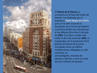 El Palacio de la Prensa se
encuentra en la Plaza del Callao de
Madrid. Fue diseñado por el
arquitecto Pedro Muguruza Otaño
para ser la sede social de la
Asociación de la Prensa de Madrid.
La primera piedra fue colocada por
el rey Alfonso XIII el día 11 de julio
de 1925. Tres años y medio más
tarde, el día 2 de enero de 1929, se
inauguraba con la proyección de la
película El destino de la carne.
Concebido como un edificio
multifuncional, albergaba un café
concierto, un
cinematógrafo, viviendas de
alquiler y oficinas, y tuvo un coste
de ocho millones de pesetas
 