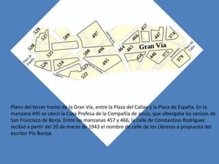 Plano del tercer tramo de la Gran Vía, entre la Plaza del Callao y la Plaza de España. En la
manzana 495 se ubicó la Casa Profesa de la Compañía de Jesús, que albergaba las cenizas de
San Francisco de Borja. Entre las manzanas 457 y 466, la calle de Constantino Rodríguez
recibió a partir del 20 de marzo de 1943 el nombre de calle de los Libreros a propuesta del
escritor Pío Baroja.
 